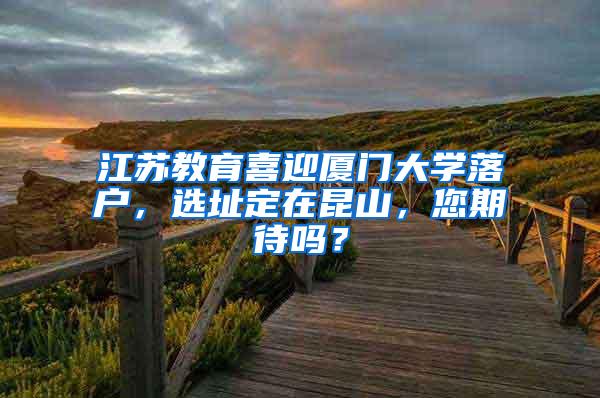 江苏教育喜迎厦门大学落户，选址定在昆山，您期待吗？