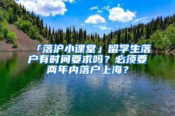 「落沪小课堂」留学生落户有时间要求吗？必须要两年内落户上海？