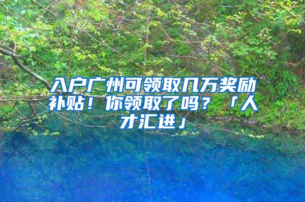 入户广州可领取几万奖励补贴！你领取了吗？「人才汇进」