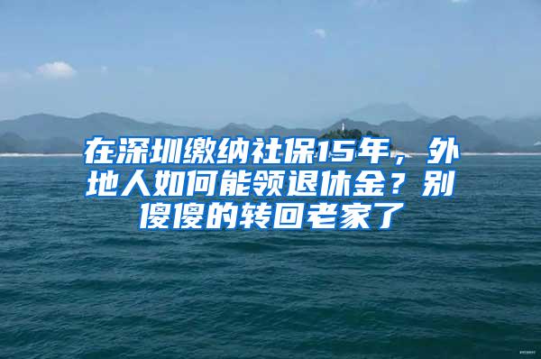 在深圳缴纳社保15年，外地人如何能领退休金？别傻傻的转回老家了