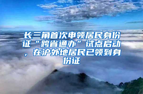 长三角首次申领居民身份证“跨省通办”试点启动，在沪外地居民已领到身份证