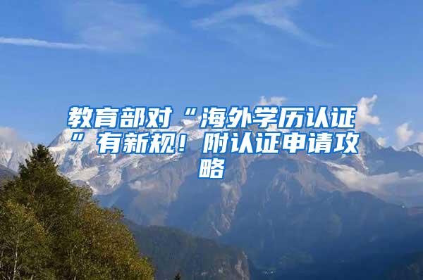 教育部对“海外学历认证”有新规！附认证申请攻略