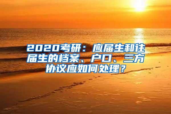 2020考研：应届生和往届生的档案、户口、三方协议应如何处理？