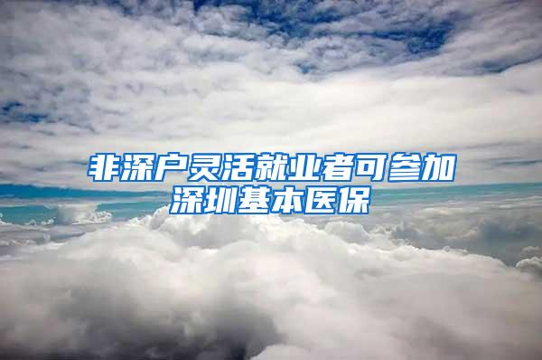 非深户灵活就业者可参加深圳基本医保