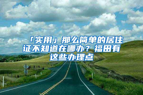 「实用」那么简单的居住证不知道在哪办？福田有这些办理点