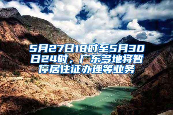 5月27日18时至5月30日24时，广东多地将暂停居住证办理等业务