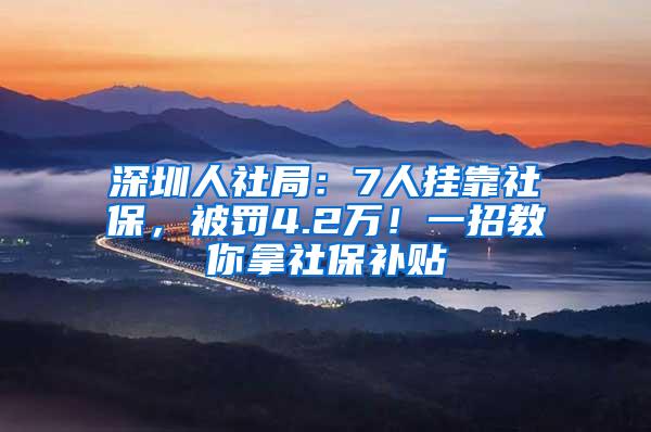 深圳人社局：7人挂靠社保，被罚4.2万！一招教你拿社保补贴