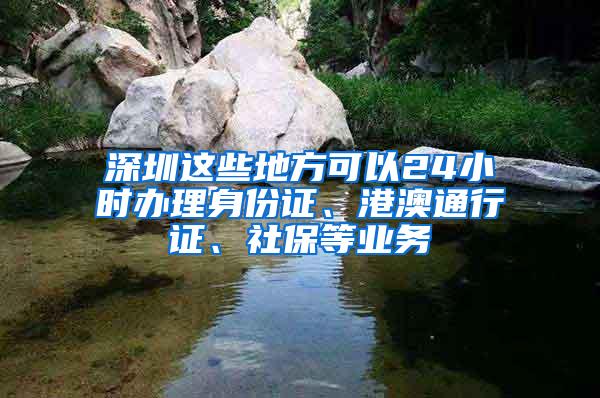 深圳这些地方可以24小时办理身份证、港澳通行证、社保等业务