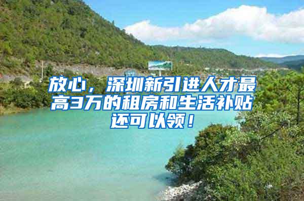 放心，深圳新引进人才最高3万的租房和生活补贴还可以领！