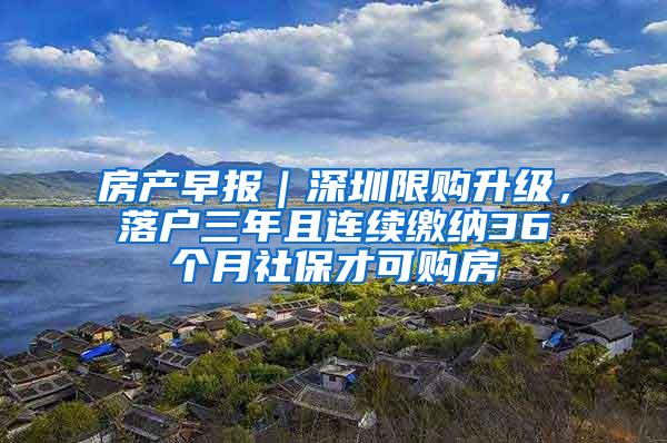 房产早报｜深圳限购升级，落户三年且连续缴纳36个月社保才可购房