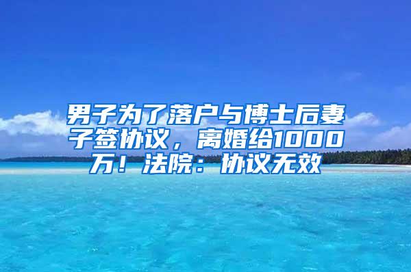 男子为了落户与博士后妻子签协议，离婚给1000万！法院：协议无效