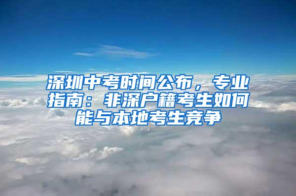 深圳中考时间公布，专业指南：非深户籍考生如何能与本地考生竞争