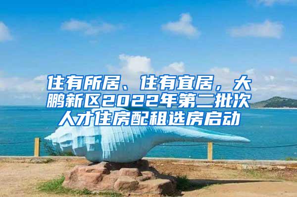 住有所居、住有宜居，大鹏新区2022年第二批次人才住房配租选房启动