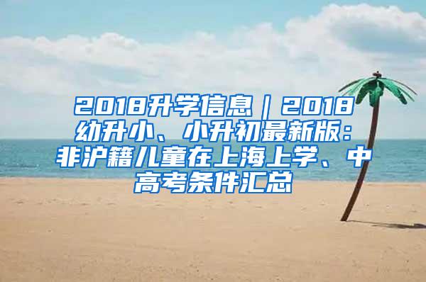 2018升学信息｜2018幼升小、小升初最新版：非沪籍儿童在上海上学、中高考条件汇总