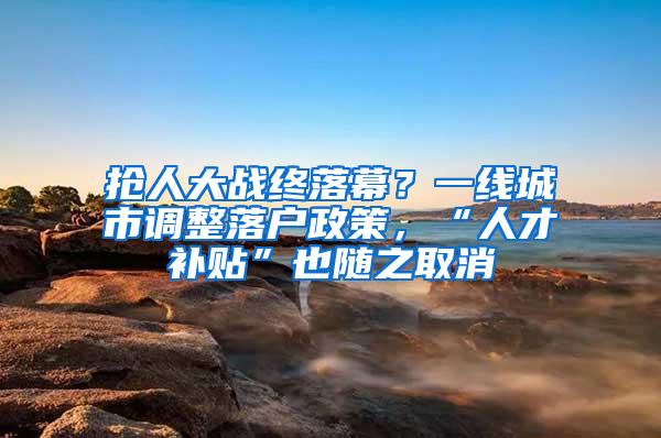 抢人大战终落幕？一线城市调整落户政策，“人才补贴”也随之取消