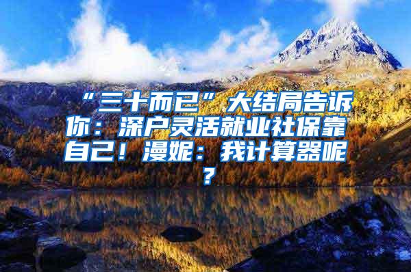 “三十而已”大结局告诉你：深户灵活就业社保靠自己！漫妮：我计算器呢？