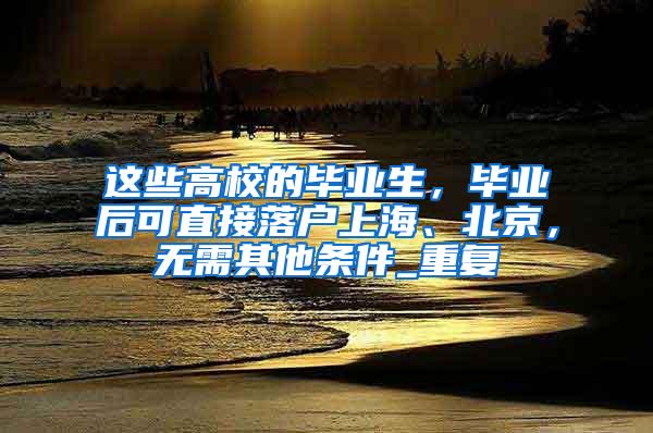 这些高校的毕业生，毕业后可直接落户上海、北京，无需其他条件_重复