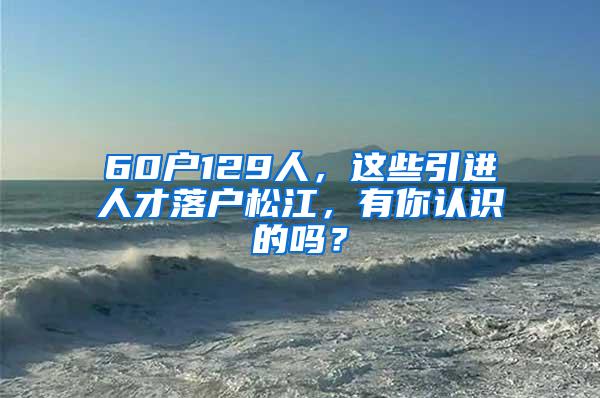 60户129人，这些引进人才落户松江，有你认识的吗？