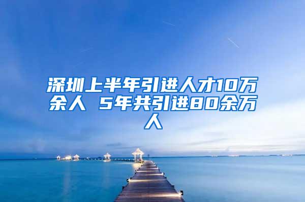 深圳上半年引进人才10万余人 5年共引进80余万人