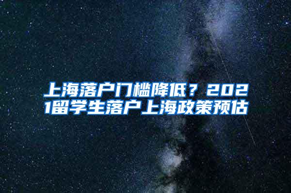 上海落户门槛降低？2021留学生落户上海政策预估