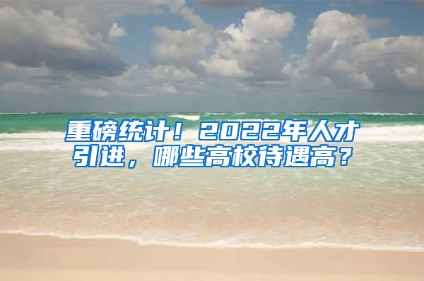 重磅统计！2022年人才引进，哪些高校待遇高？