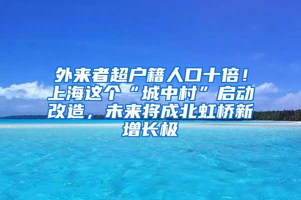 外来者超户籍人口十倍！上海这个“城中村”启动改造，未来将成北虹桥新增长极