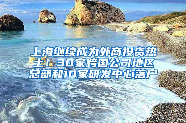 上海继续成为外商投资热土！30家跨国公司地区总部和10家研发中心落户