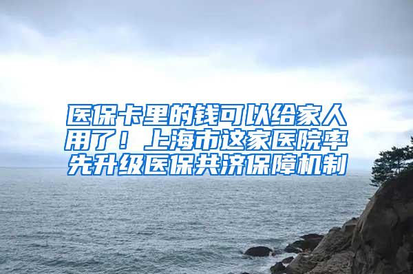 医保卡里的钱可以给家人用了！上海市这家医院率先升级医保共济保障机制