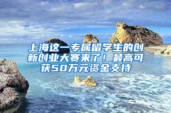 上海这一专属留学生的创新创业大赛来了！最高可获50万元资金支持