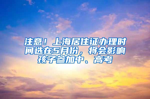 注意！上海居住证办理时间选在5月份，将会影响孩子参加中、高考