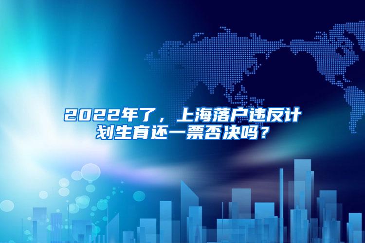 2022年了，上海落户违反计划生育还一票否决吗？