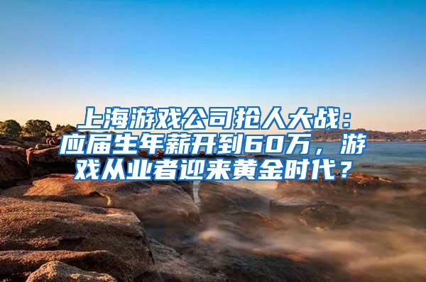 上海游戏公司抢人大战：应届生年薪开到60万，游戏从业者迎来黄金时代？