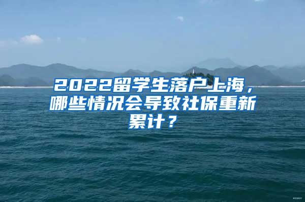 2022留学生落户上海，哪些情况会导致社保重新累计？