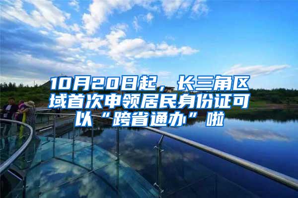 10月20日起，长三角区域首次申领居民身份证可以“跨省通办”啦