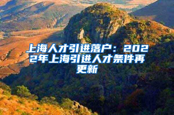 上海人才引进落户：2022年上海引进人才条件再更新