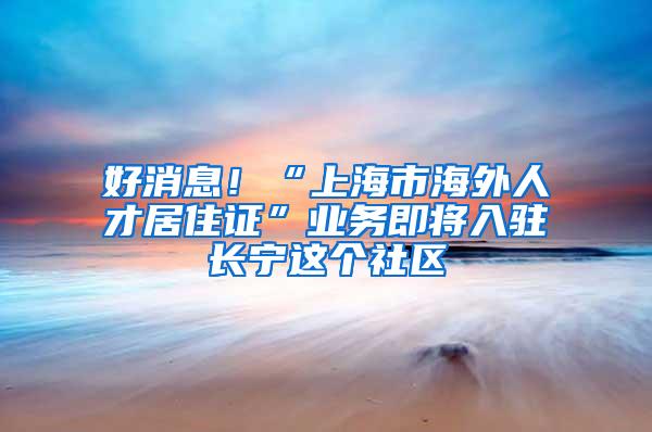 好消息！“上海市海外人才居住证”业务即将入驻长宁这个社区