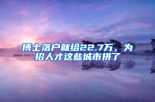 博士落户就给22.7万，为招人才这些城市拼了