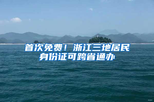 首次免费！浙江三地居民身份证可跨省通办