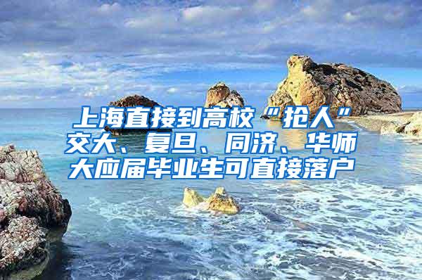 上海直接到高校“抢人”交大、复旦、同济、华师大应届毕业生可直接落户