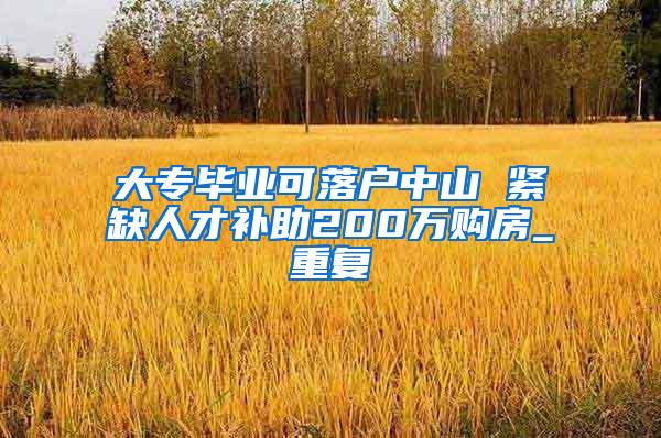 大专毕业可落户中山 紧缺人才补助200万购房_重复