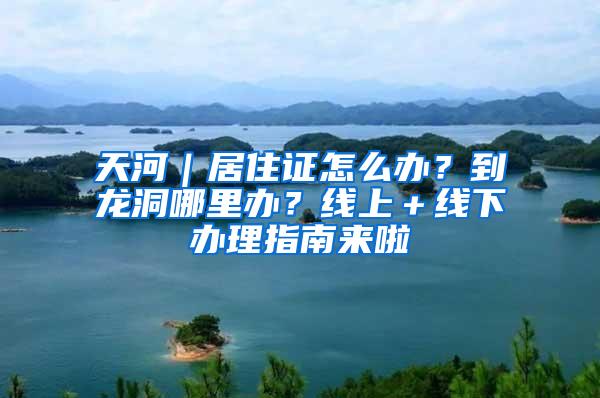 天河｜居住证怎么办？到龙洞哪里办？线上＋线下办理指南来啦