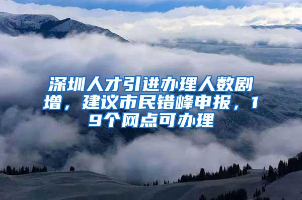 深圳人才引进办理人数剧增，建议市民错峰申报，19个网点可办理