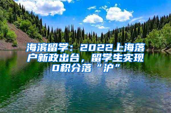 海滨留学：2022上海落户新政出台，留学生实现0积分落“沪”