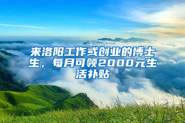 来洛阳工作或创业的博士生，每月可领2000元生活补贴