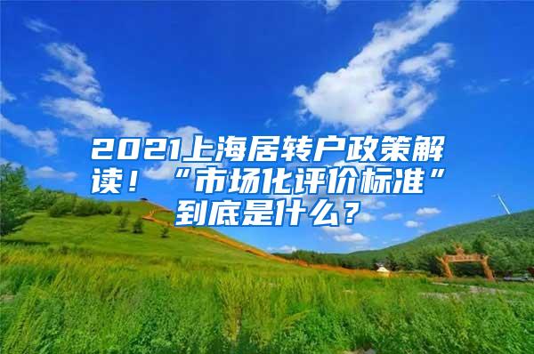 2021上海居转户政策解读！“市场化评价标准”到底是什么？