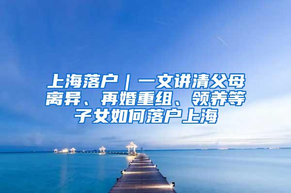 上海落户｜一文讲清父母离异、再婚重组、领养等子女如何落户上海