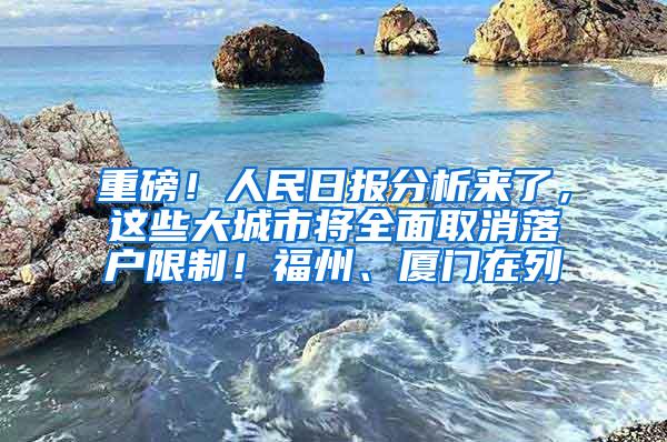 重磅！人民日报分析来了，这些大城市将全面取消落户限制！福州、厦门在列