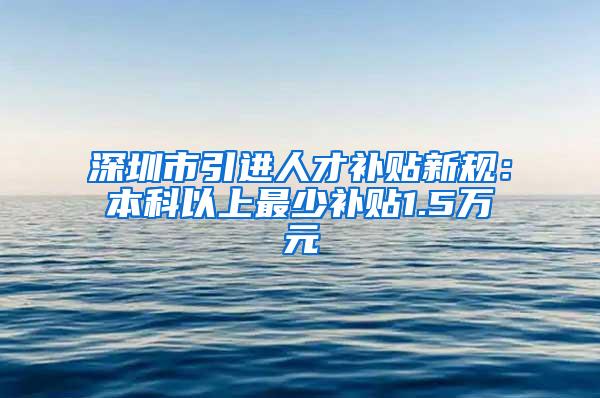 深圳市引进人才补贴新规：本科以上最少补贴1.5万元