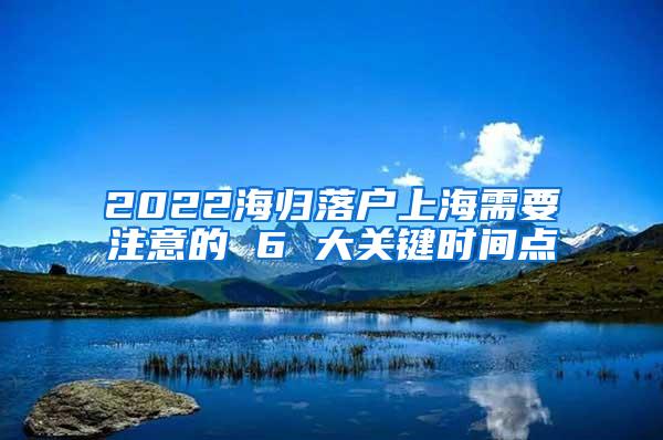 2022海归落户上海需要注意的 6 大关键时间点