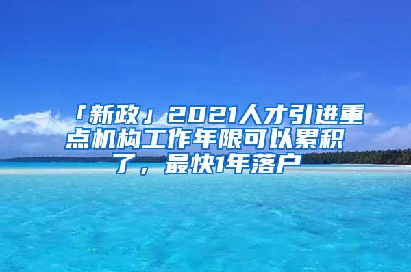 「新政」2021人才引进重点机构工作年限可以累积了，最快1年落户